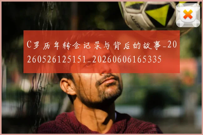 C罗历年转会记录与背后的故事_20260526125151_20260606165335