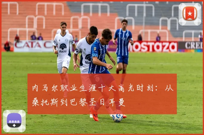 内马尔职业生涯十大高光时刻:从桑托斯到巴黎圣日耳曼