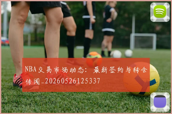 NBA交易市场动态:最新签约与转会传闻_20260526125337